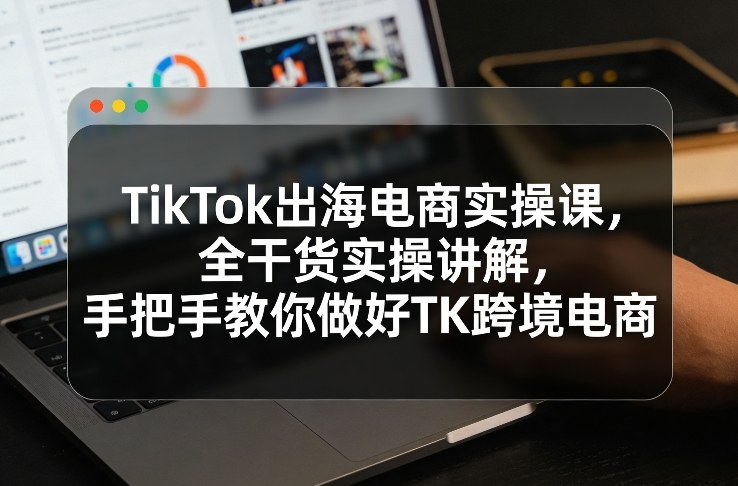TikTok出海电商实操课，全干货实操讲解，手把手教你做好TK跨境电商-heixma